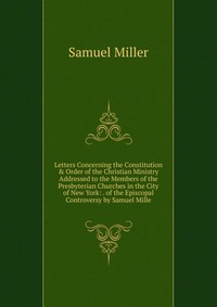 Letters Concerning the Constitution & Order of the Christian Ministry Addressed to the Members of the Presbyterian Churches in the City of New York: . of the Episcopal Controversy by Samu