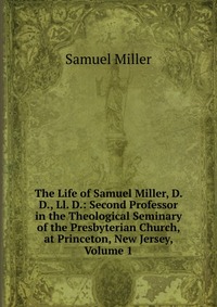 The Life of Samuel Miller, D. D., Ll. D.: Second Professor in the Theological Seminary of the Presbyterian Church, at Princeton, New Jersey, Volume 1