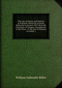 The Law of Nature and Nations in Scotland: Being the Lectures Delivered in Session 1895-96 in the University of Glasgow, Introductory to the Three . Ii. the Law of Nations, Or Public I