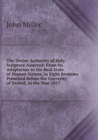 The Divine Authority of Holy Scripture Asserted: From Its Adaptation to the Real State of Human Nature, in Eight Sermons Preached Before the Univerity of Oxford, in the Year 1817