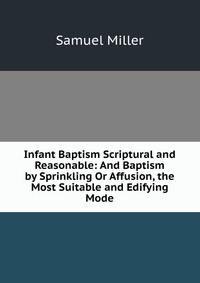 Infant Baptism Scriptural and Reasonable: And Baptism by Sprinkling Or Affusion, the Most Suitable and Edifying Mode