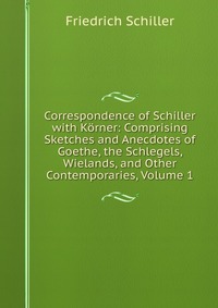 Correspondence of Schiller with Korner: Comprising Sketches and Anecdotes of Goethe, the Schlegels, Wielands, and Other Contemporaries, Volume 1