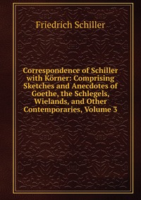 Correspondence of Schiller with Korner: Comprising Sketches and Anecdotes of Goethe, the Schlegels, Wielands, and Other Contemporaries, Volume 3