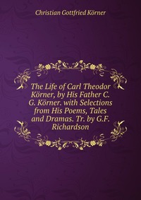 The Life of Carl Theodor Korner, by His Father C.G. Korner. with Selections from His Poems, Tales and Dramas. Tr. by G.F. Richardson