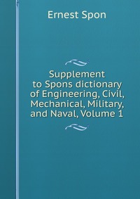 Supplement to Spons dictionary of Engineering, Civil, Mechanical, Military, and Naval, Volume 1