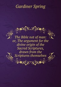 The Bible not of man: or, The argument for the divine origin of the Sacred Scriptures, drawn from the Scriptures themselves