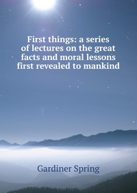 First things: a series of lectures on the great facts and moral lessons first revealed to mankind