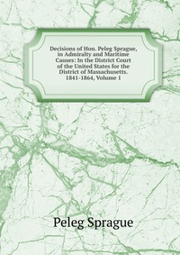 Decisions of Hon. Peleg Sprague, in Admiralty and Maritime Causes: In the District Court of the United States for the District of Massachusetts. 1841-1864, Volume 1