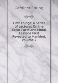 First Things: A Series of Lectures On the Great Facts and Moral Lessons First Revealed to Mankind, Volume 2