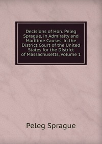 Decisions of Hon. Peleg Sprague, in Admiralty and Maritime Causes, in the District Court of the United States for the District of Massachusetts, Volume 1