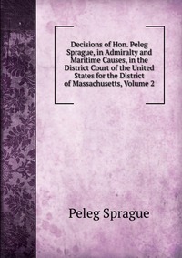 Decisions of Hon. Peleg Sprague, in Admiralty and Maritime Causes, in the District Court of the United States for the District of Massachusetts, Volume 2