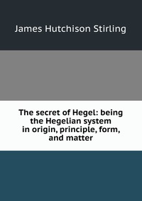 The secret of Hegel: being the Hegelian system in origin, principle, form, and matter