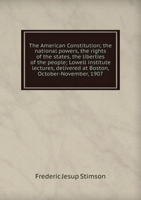 The American Constitution; the national powers, the rights of the states, the liberties of the people; Lowell institute lectures, delivered at Boston, October-November, 1907