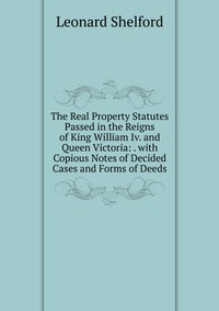 The Real Property Statutes Passed in the Reigns of King William Iv. and Queen Victoria: . with Copious Notes of Decided Cases and Forms of Deeds