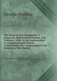 The hand of God recognized. A discourse, delivered on Sunday, 22d February, 1846, in the Independent or Congregational church, at Dorchester, St. . anniversary of the building of the church