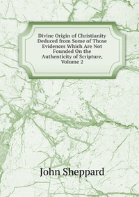 Divine Origin of Christianity Deduced from Some of Those Evidences Which Are Not Founded On the Authenticity of Scripture, Volume 2