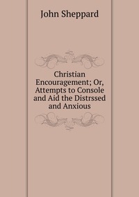 Christian Encouragement; Or, Attempts to Console and Aid the Distrssed and Anxious