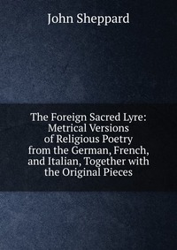 The Foreign Sacred Lyre: Metrical Versions of Religious Poetry from the German, French, and Italian, Together with the Original Pieces