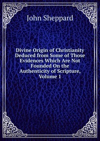 Divine Origin of Christianity Deduced from Some of Those Evidences Which Are Not Founded On the Authenticity of Scripture, Volume 1