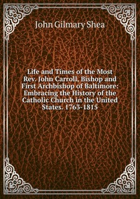 Life and Times of the Most Rev. John Carroll, Bishop and First Archbishop of Baltimore: Embracing the History of the Catholic Church in the United States. 1763-1815