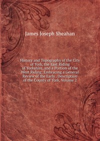 History and Topography of the City of York, the East Riding of Yorkshire, and a Portion of the West Riding: Embracing a General Review of the Early . Description of the County of York, Volume