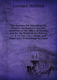 The Statutes for Amending the Practice in Chancery: For the Abolition of the Office of Master, and for the Relief of the Suitors, 15 & 16 Vict., Cc., . Relief, and Other Acts: Proceedings