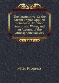 The Locomotive, Or the Steam Engine Applied to Railways, Common Roads, and Water, and an Account of the Atmospheric Railway