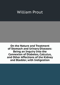 On the Nature and Treatment of Stomach and Urinary Diseases: Being an Inquiry Into the Connexion of Diabetes, Calculus, and Other Affections of the Kidney and Bladder, with Indigestion