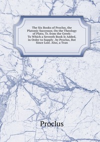 The Six Books of Proclus, the Platonic Successor, On the Theology of Plato, Tr. from the Greek: To Which a Seventh Book Is Added, in Order to Supply . by Proclus, But Since Lost. Also, a Tran