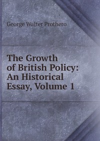 The Growth of British Policy: An Historical Essay, Volume 1