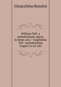 William Tell: a melodramatic opera, in three acts = Guglielmo Tell : melodramma tragico in tre atti