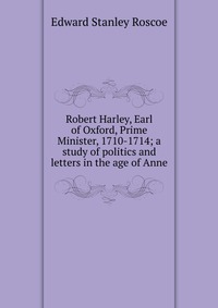 Robert Harley, Earl of Oxford, Prime Minister, 1710-1714; a study of politics and letters in the age of Anne