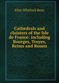 Cathedrals and cloisters of the Isle de France: including Bourges, Troyes, Reims and Rouen