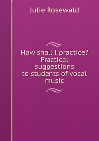 How shall I practice? Practical suggestions to students of vocal music