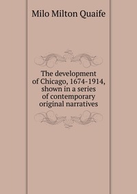 The development of Chicago, 1674-1914, shown in a series of contemporary original narratives