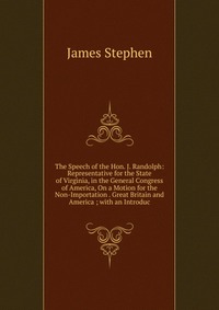 The Speech of the Hon. J. Randolph: Representative for the State of Virginia, in the General Congress of America, On a Motion for the Non-Importation . Great Britain and America ; with an Int