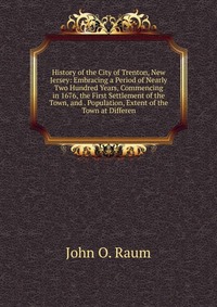 History of the City of Trenton, New Jersey: Embracing a Period of Nearly Two Hundred Years, Commencing in 1676, the First Settlement of the Town, and . Population, Extent of the Town at Diffe