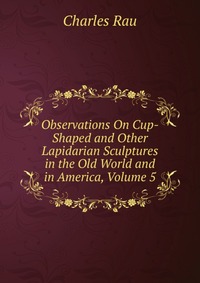 Observations On Cup-Shaped and Other Lapidarian Sculptures in the Old World and in America, Volume 5