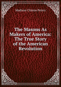 The Masons As Makers of America: The True Story of the American Revolution