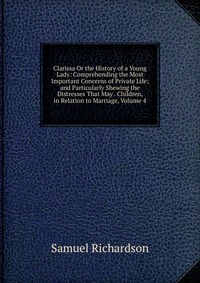 Clarissa Or the History of a Young Lady: Comprehending the Most Important Concerns of Private Life; and Particularly Shewing the Distresses That May . Children, in Relation to Marriage, Volum