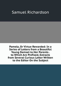 Pamela, Or Virtue Rewarded: In a Series of Letters from a Beautiful Young Damsel to Her Parents . to Which Are Prefixed, Extracts from Several Curious Letter Written to the Editor On the Subj