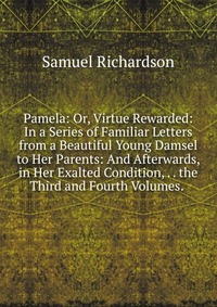 Pamela: Or, Virtue Rewarded: In a Series of Familiar Letters from a Beautiful Young Damsel to Her Parents: And Afterwards, in Her Exalted Condition, . . the Third and Fourth Volumes