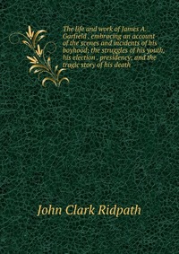 The life and work of James A. Garfield . embracing an account of the scenes and incidents of his boyhood; the struggles of his youth, his election . presidency; and the tragic story of his de