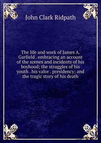 The life and work of James A. Garfield . embracing an account of the scenes and incidents of his boyhood; the struggles of his youth . his valor . presidency; and the tragic story of his deat