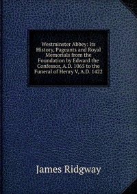 Westminster Abbey: Its History, Pageants and Royal Memorials from the Foundation by Edward the Confessor, A.D. 1065 to the Funeral of Henry V, A.D. 1422