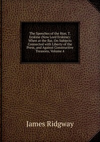 The Speeches of the Hon. T. Erskine (Now Lord Erskine): When at the Bar, On Subjects Connected with Liberty of the Press, and Against Constructive Treasons, Volume 4