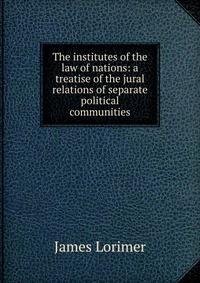 The institutes of the law of nations: a treatise of the jural relations of separate political communities