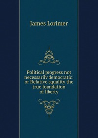 Political progress not necessarily democratic: or Relative equality the true foundation of liberty