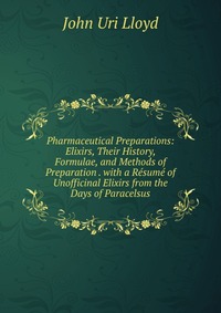 Pharmaceutical Preparations: Elixirs, Their History, Formulae, and Methods of Preparation . with a Resume of Unofficinal Elixirs from the Days of Paracelsus