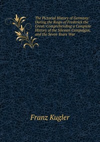 The Pictorial History of Germany: During the Reign of Frederick the Great: Comprehending a Complete History of the Silesian Campaigns, and the Seven Years War